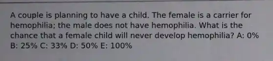 A couple is planning to have a child. The female is a carrier for hemophilia; the male does not have hemophilia. What is the chance that a female child will never develop hemophilia? A: 0% B: 25% C: 33% D: 50% E: 100%