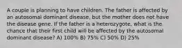 A couple is planning to have children. The father is affected by an autosomal dominant disease, but the mother does not have the disease gene. If the father is a heterozygote, what is the chance that their first child will be affected by the autosomal dominant disease? A) 100% B) 75% C) 50% D) 25%