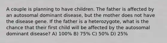 A couple is planning to have children. The father is affected by an autosomal dominant disease, but the mother does not have the disease gene. If the father is a heterozygote, what is the chance that their first child will be affected by the autosomal dominant disease? A) 100% B) 75% C) 50% D) 25%