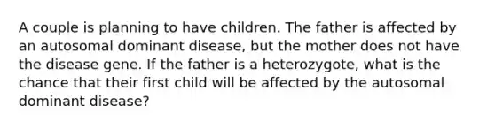 A couple is planning to have children. The father is affected by an autosomal dominant disease, but the mother does not have the disease gene. If the father is a heterozygote, what is the chance that their first child will be affected by the autosomal dominant disease?