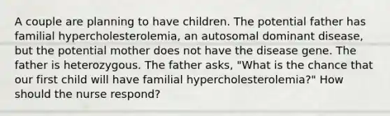 A couple are planning to have children. The potential father has familial hypercholesterolemia, an autosomal dominant disease, but the potential mother does not have the disease gene. The father is heterozygous. The father asks, "What is the chance that our first child will have familial hypercholesterolemia?" How should the nurse respond?