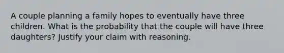 A couple planning a family hopes to eventually have three children. What is the probability that the couple will have three daughters? Justify your claim with reasoning.