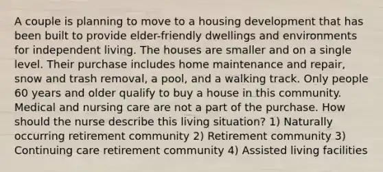 A couple is planning to move to a housing development that has been built to provide elder-friendly dwellings and environments for independent living. The houses are smaller and on a single level. Their purchase includes home maintenance and repair, snow and trash removal, a pool, and a walking track. Only people 60 years and older qualify to buy a house in this community. Medical and nursing care are not a part of the purchase. How should the nurse describe this living situation? 1) Naturally occurring retirement community 2) Retirement community 3) Continuing care retirement community 4) Assisted living facilities