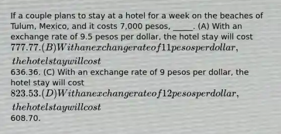 If a couple plans to stay at a hotel for a week on the beaches of Tulum, Mexico, and it costs 7,000 pesos, _____. (A) With an exchange rate of 9.5 pesos per dollar, the hotel stay will cost 777.77. (B) With an exchange rate of 11 pesos per dollar, the hotel stay will cost636.36. (C) With an exchange rate of 9 pesos per dollar, the hotel stay will cost 823.53. (D) With an exchange rate of 12 pesos per dollar, the hotel stay will cost608.70.