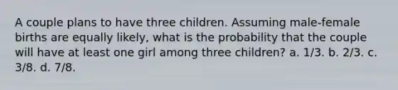 A couple plans to have three children. Assuming male-female births are equally likely, what is the probability that the couple will have at least one girl among three children? a. 1/3. b. 2/3. c. 3/8. d. 7/8.