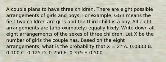 A couple plans to have three children. There are eight possible arrangements of girls and boys. For example, GGB means the first two children are girls and the third child is a boy. All eight arrangements are (approximately) equally likely. Write down all eight arrangements of the sexes of three children. Let X be the number of girls the couple has. Based on the eight arrangements, what is the probability that X = 2? A. 0.0833 B. 0.100 C. 0.125 D. 0.250 E. 0.375 F. 0.500