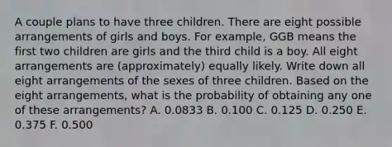 A couple plans to have three children. There are eight possible arrangements of girls and boys. For example, GGB means the first two children are girls and the third child is a boy. All eight arrangements are (approximately) equally likely. Write down all eight arrangements of the sexes of three children. Based on the eight arrangements, what is the probability of obtaining any one of these arrangements? A. 0.0833 B. 0.100 C. 0.125 D. 0.250 E. 0.375 F. 0.500