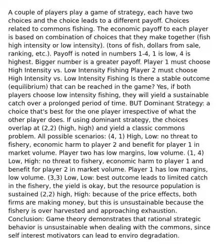 A couple of players play a game of strategy, each have two choices and the choice leads to a different payoff. Choices related to commons fishing. The economic payoff to each player is based on combination of choices that they make together (fish high intensity or low intensity). (tons of fish, dollars from sale, ranking, etc.). Payoff is noted in numbers 1-4, 1 is low, 4 is highest. Bigger number is a greater payoff. Player 1 must choose High Intensity vs. Low Intensity Fishing Player 2 must choose High Intensity vs. Low Intensity Fishing Is there a stable outcome (equilibrium) that can be reached in the game? Yes, if both players choose low intensity fishing, they will yield a sustainable catch over a prolonged period of time. BUT Dominant Strategy: a choice that's best for the one player irrespective of what the other player does. If using dominant strategy, the choices overlap at (2,2) (high, high) and yield a classic commons problem. All possible scenarios: (4, 1) High, Low: no threat to fishery, economic harm to player 2 and benefit for player 1 in market volume. Player two has low margins, low volume. (1, 4) Low, High: no threat to fishery, economic harm to player 1 and benefit for player 2 in market volume. Player 1 has low margins, low volume. (3,3) Low, Low: best outcome leads to limited catch in the fishery, the yield is okay, but the resource population is sustained (2,2) high, High: because of the price effects, both firms are making money, but this is unsustainable because the fishery is over harvested and approaching exhaustion. Conclusion: Game theory demonstrates that rational strategic behavior is unsustainable when dealing with the commons, since self interest motivators can lead to enviro degradation.