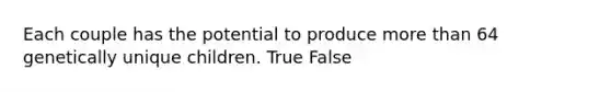 Each couple has the potential to produce more than 64 genetically unique children. True False