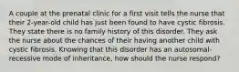 A couple at the prenatal clinic for a first visit tells the nurse that their 2-year-old child has just been found to have cystic fibrosis. They state there is no family history of this disorder. They ask the nurse about the chances of their having another child with cystic fibrosis. Knowing that this disorder has an autosomal-recessive mode of inheritance, how should the nurse respond?