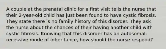 A couple at the prenatal clinic for a first visit tells the nurse that their 2-year-old child has just been found to have cystic fibrosis. They state there is no family history of this disorder. They ask the nurse about the chances of their having another child with cystic fibrosis. Knowing that this disorder has an autosomal-recessive mode of inheritance, how should the nurse respond?