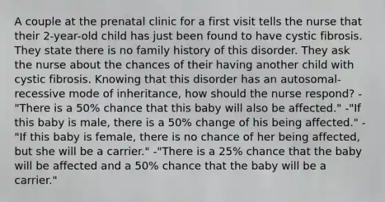 A couple at the prenatal clinic for a first visit tells the nurse that their 2-year-old child has just been found to have cystic fibrosis. They state there is no family history of this disorder. They ask the nurse about the chances of their having another child with cystic fibrosis. Knowing that this disorder has an autosomal-recessive mode of inheritance, how should the nurse respond? -"There is a 50% chance that this baby will also be affected." -"If this baby is male, there is a 50% change of his being affected." -"If this baby is female, there is no chance of her being affected, but she will be a carrier." -"There is a 25% chance that the baby will be affected and a 50% chance that the baby will be a carrier."