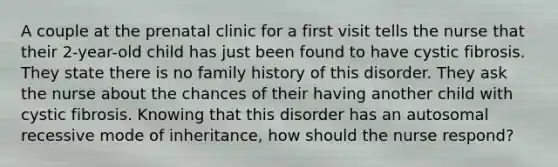 A couple at the prenatal clinic for a first visit tells the nurse that their 2-year-old child has just been found to have cystic fibrosis. They state there is no family history of this disorder. They ask the nurse about the chances of their having another child with cystic fibrosis. Knowing that this disorder has an autosomal recessive mode of inheritance, how should the nurse respond?