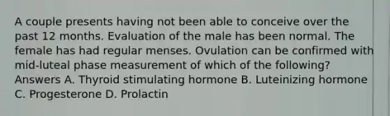 A couple presents having not been able to conceive over the past 12 months. Evaluation of the male has been normal. The female has had regular menses. Ovulation can be confirmed with mid-luteal phase measurement of which of the following? Answers A. Thyroid stimulating hormone B. Luteinizing hormone C. Progesterone D. Prolactin