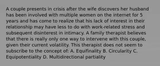 A couple presents in crisis after the wife discovers her husband has been involved with multiple women on the internet for 5 years and has come to realize that his lack of interest in their relationship may have less to do with work-related stress and subsequent disinterest in intimacy. A family therapist believes that there is really only one way to intervene with this couple, given their current volatility. This therapist does not seem to subscribe to the concept of: A. Equifinality B. Circularity C. Equipotentiality D. Multidirectional partiality