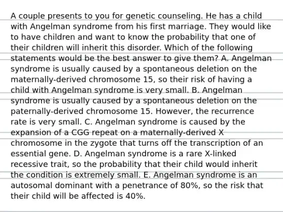 A couple presents to you for genetic counseling. He has a child with Angelman syndrome from his first marriage. They would like to have children and want to know the probability that one of their children will inherit this disorder. Which of the following statements would be the best answer to give them? A. Angelman syndrome is usually caused by a spontaneous deletion on the maternally-derived chromosome 15, so their risk of having a child with Angelman syndrome is very small. B. Angelman syndrome is usually caused by a spontaneous deletion on the paternally-derived chromosome 15. However, the recurrence rate is very small. C. Angelman syndrome is caused by the expansion of a CGG repeat on a maternally-derived X chromosome in the zygote that turns off the transcription of an essential gene. D. Angelman syndrome is a rare X-linked recessive trait, so the probability that their child would inherit the condition is extremely small. E. Angelman syndrome is an autosomal dominant with a penetrance of 80%, so the risk that their child will be affected is 40%.