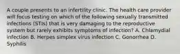 A couple presents to an infertility clinic. The health care provider will focus testing on which of the following sexually transmitted infections (STIs) that is very damaging to the reproductive system but rarely exhibits symptoms of infection? A. Chlamydial infection B. Herpes simplex virus infection C. Gonorrhea D. Syphilis