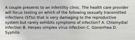 A couple presents to an infertility clinic. The health care provider will focus testing on which of the following sexually transmitted infections (STIs) that is very damaging to the reproductive system but rarely exhibits symptoms of infection? A. Chlamydial infection B. Herpes simplex virus infection C. Gonorrhea D. Syphilis