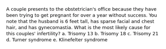 A couple presents to the obstetrician's office because they have been trying to get pregnant for over a year without success. You note that the husband is 6 feet tall, has sparse facial and chest hair, and has gynecomastia. What is the most likely cause for this couples' infertility? a. Trisomy 13 b. Trisomy 18 c. Trisomy 21 d. Turner syndrome e. Klinefelter syndrome