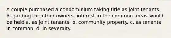 A couple purchased a condominium taking title as joint tenants. Regarding the other owners, interest in the common areas would be held a. as joint tenants. b. community property. c. as tenants in common. d. in severalty.