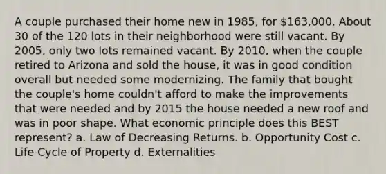 A couple purchased their home new in 1985, for 163,000. About 30 of the 120 lots in their neighborhood were still vacant. By 2005, only two lots remained vacant. By 2010, when the couple retired to Arizona and sold the house, it was in good condition overall but needed some modernizing. The family that bought the couple's home couldn't afford to make the improvements that were needed and by 2015 the house needed a new roof and was in poor shape. What economic principle does this BEST represent? a. Law of Decreasing Returns. b. Opportunity Cost c. Life Cycle of Property d. Externalities