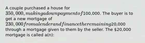 A couple purchased a house for 350,000, making a down payment of100,000. The buyer is to get a new mortgage of 230,000 from a lender and finance the remaining20,000 through a mortgage given to them by the seller. The 20,000 mortgage is called a(n):