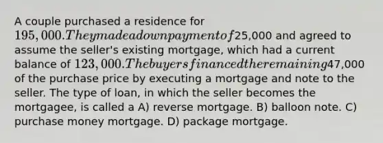 A couple purchased a residence for 195,000. They made a down payment of25,000 and agreed to assume the seller's existing mortgage, which had a current balance of 123,000. The buyers financed the remaining47,000 of the purchase price by executing a mortgage and note to the seller. The type of loan, in which the seller becomes the mortgagee, is called a A) reverse mortgage. B) balloon note. C) purchase money mortgage. D) package mortgage.