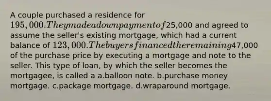 A couple purchased a residence for 195,000. They made a down payment of25,000 and agreed to assume the seller's existing mortgage, which had a current balance of 123,000. The buyers financed the remaining47,000 of the purchase price by executing a mortgage and note to the seller. This type of loan, by which the seller becomes the mortgagee, is called a a.balloon note. b.purchase money mortgage. c.package mortgage. d.wraparound mortgage.