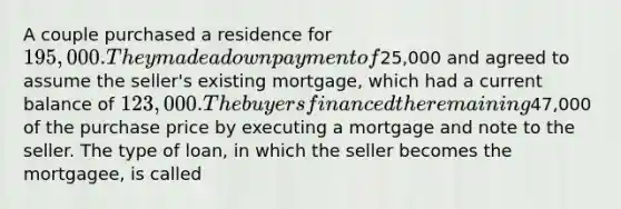 A couple purchased a residence for 195,000. They made a down payment of25,000 and agreed to assume the seller's existing mortgage, which had a current balance of 123,000. The buyers financed the remaining47,000 of the purchase price by executing a mortgage and note to the seller. The type of loan, in which the seller becomes the mortgagee, is called