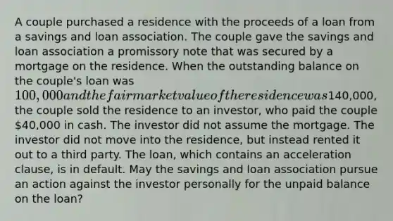 A couple purchased a residence with the proceeds of a loan from a savings and loan association. The couple gave the savings and loan association a promissory note that was secured by a mortgage on the residence. When the outstanding balance on the couple's loan was 100,000 and the fair market value of the residence was140,000, the couple sold the residence to an investor, who paid the couple 40,000 in cash. The investor did not assume the mortgage. The investor did not move into the residence, but instead rented it out to a third party. The loan, which contains an acceleration clause, is in default. May the savings and loan association pursue an action against the investor personally for the unpaid balance on the loan?