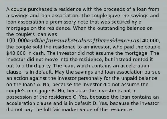 A couple purchased a residence with the proceeds of a loan from a <a href='https://www.questionai.com/knowledge/kOHyrPeZEg-savings-and-loan-association' class='anchor-knowledge'>savings and loan association</a>. The couple gave the savings and loan association a promissory note that was secured by a mortgage on the residence. When the outstanding balance on the couple's loan was 100,000 and the fair market value of the residence was140,000, the couple sold the residence to an investor, who paid the couple 40,000 in cash. The investor did not assume the mortgage. The investor did not move into the residence, but instead rented it out to a third party. The loan, which contains an acceleration clause, is in default. May the savings and loan association pursue an action against the investor personally for the unpaid balance on the loan? A. No, because the investor did not assume the couple's mortgage B. No, because the investor is not in possession of the residence C. Yes, because the loan contains an acceleration clause and is in default D. Yes, because the investor did not pay the full fair market value of the residence.