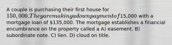 A couple is purchasing their first house for 150,000. They are making a down payment of15,000 with a mortgage loan of 135,000. The mortgage establishes a financial encumbrance on the property called a A) easement. B) subordinate note. C) lien. D) cloud on title.