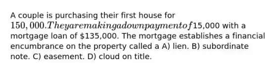 A couple is purchasing their first house for 150,000. They are making a down payment of15,000 with a mortgage loan of 135,000. The mortgage establishes a financial encumbrance on the property called a A) lien. B) subordinate note. C) easement. D) cloud on title.