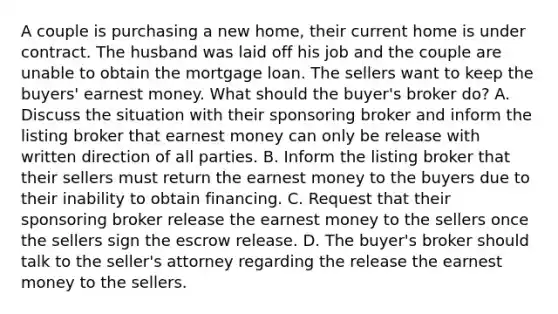 A couple is purchasing a new home, their current home is under contract. The husband was laid off his job and the couple are unable to obtain the mortgage loan. The sellers want to keep the buyers' earnest money. What should the buyer's broker do? A. Discuss the situation with their sponsoring broker and inform the listing broker that earnest money can only be release with written direction of all parties. B. Inform the listing broker that their sellers must return the earnest money to the buyers due to their inability to obtain financing. C. Request that their sponsoring broker release the earnest money to the sellers once the sellers sign the escrow release. D. The buyer's broker should talk to the seller's attorney regarding the release the earnest money to the sellers.