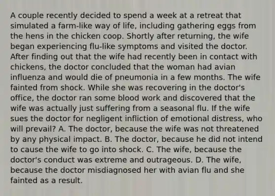 A couple recently decided to spend a week at a retreat that simulated a farm-like way of life, including gathering eggs from the hens in the chicken coop. Shortly after returning, the wife began experiencing flu-like symptoms and visited the doctor. After finding out that the wife had recently been in contact with chickens, the doctor concluded that the woman had avian influenza and would die of pneumonia in a few months. The wife fainted from shock. While she was recovering in the doctor's office, the doctor ran some blood work and discovered that the wife was actually just suffering from a seasonal flu. If the wife sues the doctor for negligent infliction of emotional distress, who will prevail? A. The doctor, because the wife was not threatened by any physical impact. B. The doctor, because he did not intend to cause the wife to go into shock. C. The wife, because the doctor's conduct was extreme and outrageous. D. The wife, because the doctor misdiagnosed her with avian flu and she fainted as a result.