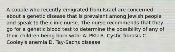 A couple who recently emigrated from Israel are concerned about a genetic disease that is prevalent among Jewish people and speak to the clinic nurse. The nurse recommends that they go for a genetic blood test to determine the possibility of any of their children being born with: A. PKU B. Cystic fibrosis C. Cooley's anemia D. Tay-Sachs disease