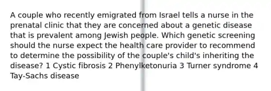 A couple who recently emigrated from Israel tells a nurse in the prenatal clinic that they are concerned about a genetic disease that is prevalent among Jewish people. Which genetic screening should the nurse expect the health care provider to recommend to determine the possibility of the couple's child's inheriting the disease? 1 Cystic fibrosis 2 Phenylketonuria 3 Turner syndrome 4 Tay-Sachs disease