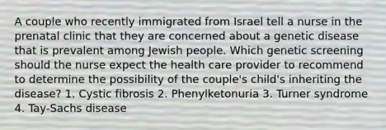 A couple who recently immigrated from Israel tell a nurse in the prenatal clinic that they are concerned about a genetic disease that is prevalent among Jewish people. Which genetic screening should the nurse expect the health care provider to recommend to determine the possibility of the couple's child's inheriting the disease? 1. Cystic fibrosis 2. Phenylketonuria 3. Turner syndrome 4. Tay-Sachs disease