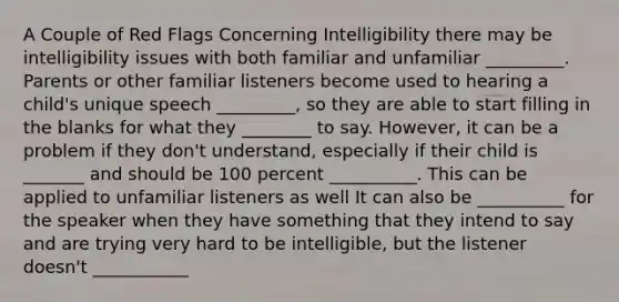 A Couple of Red Flags Concerning Intelligibility there may be intelligibility issues with both familiar and unfamiliar _________. Parents or other familiar listeners become used to hearing a child's unique speech _________, so they are able to start filling in the blanks for what they ________ to say. However, it can be a problem if they don't understand, especially if their child is _______ and should be 100 percent __________. This can be applied to unfamiliar listeners as well It can also be __________ for the speaker when they have something that they intend to say and are trying very hard to be intelligible, but the listener doesn't ___________