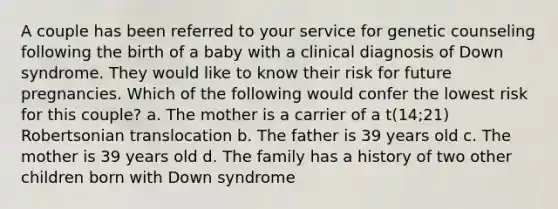 A couple has been referred to your service for genetic counseling following the birth of a baby with a clinical diagnosis of Down syndrome. They would like to know their risk for future pregnancies. Which of the following would confer the lowest risk for this couple? a. The mother is a carrier of a t(14;21) Robertsonian translocation b. The father is 39 years old c. The mother is 39 years old d. The family has a history of two other children born with Down syndrome