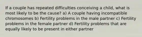 If a couple has repeated difficulties conceiving a child, what is most likely to be the cause? a) A couple having incompatible chromosomes b) Fertility problems in the male partner c) Fertility problems in the female partner d) Fertility problems that are equally likely to be present in either partner