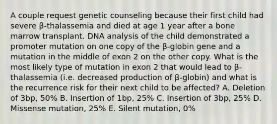 A couple request genetic counseling because their first child had severe β-thalassemia and died at age 1 year after a bone marrow transplant. DNA analysis of the child demonstrated a promoter mutation on one copy of the β-globin gene and a mutation in the middle of exon 2 on the other copy. What is the most likely type of mutation in exon 2 that would lead to β-thalassemia (i.e. decreased production of β-globin) and what is the recurrence risk for their next child to be affected? A. Deletion of 3bp, 50% B. Insertion of 1bp, 25% C. Insertion of 3bp, 25% D. Missense mutation, 25% E. Silent mutation, 0%