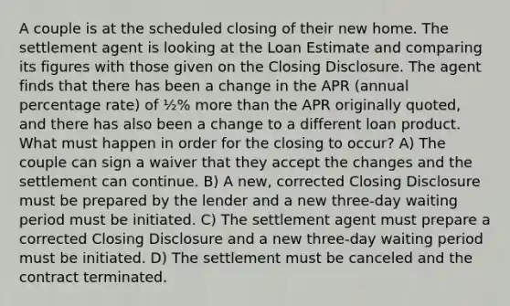 A couple is at the scheduled closing of their new home. The settlement agent is looking at the Loan Estimate and comparing its figures with those given on the Closing Disclosure. The agent finds that there has been a change in the APR (annual percentage rate) of ½% more than the APR originally quoted, and there has also been a change to a different loan product. What must happen in order for the closing to occur? A) The couple can sign a waiver that they accept the changes and the settlement can continue. B) A new, corrected Closing Disclosure must be prepared by the lender and a new three-day waiting period must be initiated. C) The settlement agent must prepare a corrected Closing Disclosure and a new three-day waiting period must be initiated. D) The settlement must be canceled and the contract terminated.