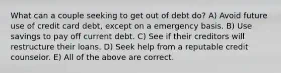 What can a couple seeking to get out of debt do? A) Avoid future use of credit card debt, except on a emergency basis. B) Use savings to pay off current debt. C) See if their creditors will restructure their loans. D) Seek help from a reputable credit counselor. E) All of the above are correct.