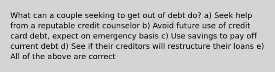 What can a couple seeking to get out of debt do? a) Seek help from a reputable credit counselor b) Avoid future use of credit card debt, expect on emergency basis c) Use savings to pay off current debt d) See if their creditors will restructure their loans e) All of the above are correct