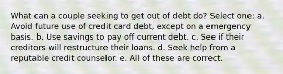 What can a couple seeking to get out of debt do? Select one: a. Avoid future use of credit card debt, except on a emergency basis. b. Use savings to pay off current debt. c. See if their creditors will restructure their loans. d. Seek help from a reputable credit counselor. e. All of these are correct.