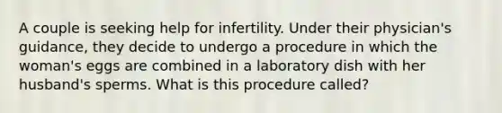 A couple is seeking help for infertility. Under their physician's guidance, they decide to undergo a procedure in which the woman's eggs are combined in a laboratory dish with her husband's sperms. What is this procedure called?