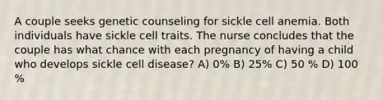 A couple seeks genetic counseling for sickle cell anemia. Both individuals have sickle cell traits. The nurse concludes that the couple has what chance with each pregnancy of having a child who develops sickle cell disease? A) 0% B) 25% C) 50 % D) 100 %