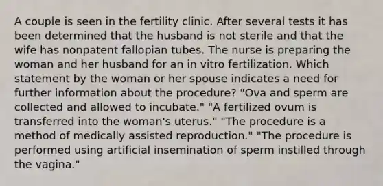 A couple is seen in the fertility clinic. After several tests it has been determined that the husband is not sterile and that the wife has nonpatent fallopian tubes. The nurse is preparing the woman and her husband for an in vitro fertilization. Which statement by the woman or her spouse indicates a need for further information about the procedure? "Ova and sperm are collected and allowed to incubate." "A fertilized ovum is transferred into the woman's uterus." "The procedure is a method of medically assisted reproduction." "The procedure is performed using artificial insemination of sperm instilled through the vagina."