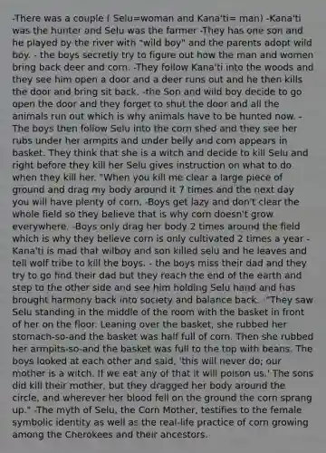 -There was a couple ( Selu=woman and Kana'ti= man) -Kana'ti was the hunter and Selu was the farmer -They has one son and he played by the river with "wild boy" and the parents adopt wild boy. - the boys secretly try to figure out how the man and women bring back deer and corn. -They follow Kana'ti into the woods and they see him open a door and a deer runs out and he then kills the door and bring sit back. -the Son and wild boy decide to go open the door and they forget to shut the door and all the animals run out which is why animals have to be hunted now. -The boys then follow Selu into the corn shed and they see her rubs under her armpits and under belly and corn appears in basket. They think that she is a witch and decide to kill Selu and right before they kill her Selu gives instruction on what to do when they kill her. "When you kill me clear a large piece of ground and drag my body around it 7 times and the next day you will have plenty of corn. -Boys get lazy and don't clear the whole field so they believe that is why corn doesn't grow everywhere. -Boys only drag her body 2 times around the field which is why they believe corn is only cultivated 2 times a year -Kana'ti is mad that wilboy and son killed selu and he leaves and tell wolf tribe to kill the boys. - the boys miss their dad and they try to go find their dad but they reach the end of the earth and step to the other side and see him holding Selu hand and has brought harmony back into society and balance back. -"They saw Selu standing in the middle of the room with the basket in front of her on the floor. Leaning over the basket, she rubbed her stomach-so-and the basket was half full of corn. Then she rubbed her armpits-so-and the basket was full to the top with beans. The boys looked at each other and said, 'this will never do; our mother is a witch. If we eat any of that it will poison us.' The sons did kill their mother, but they dragged her body around the circle, and wherever her blood fell on the ground the corn sprang up." -The myth of Selu, the Corn Mother, testifies to the female symbolic identity as well as the real-life practice of corn growing among the Cherokees and their ancestors.